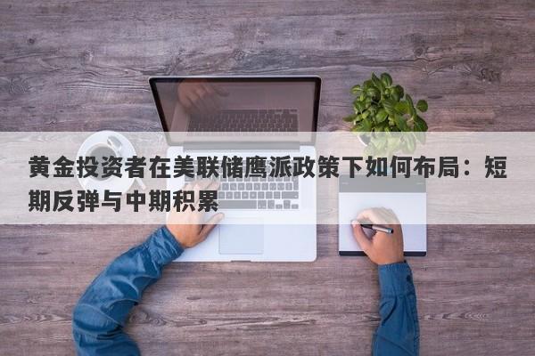 黄金投资者在美联储鹰派政策下如何布局：短期反弹与中期积累