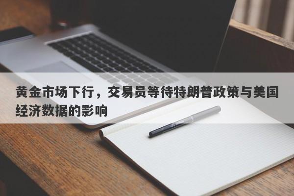 黄金市场下行，交易员等待特朗普政策与美国经济数据的影响