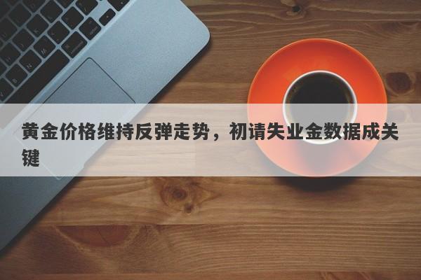 黄金价格维持反弹走势，初请失业金数据成关键