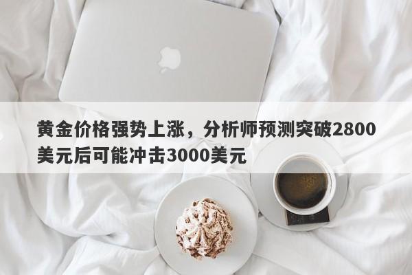 黄金价格强势上涨，分析师预测突破2800美元后可能冲击3000美元