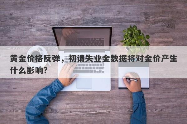 黄金价格反弹，初请失业金数据将对金价产生什么影响？