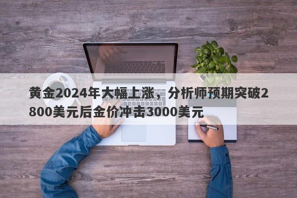 黄金2024年大幅上涨，分析师预期突破2800美元后金价冲击3000美元