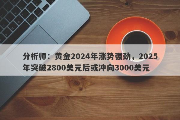 分析师：黄金2024年涨势强劲，2025年突破2800美元后或冲向3000美元