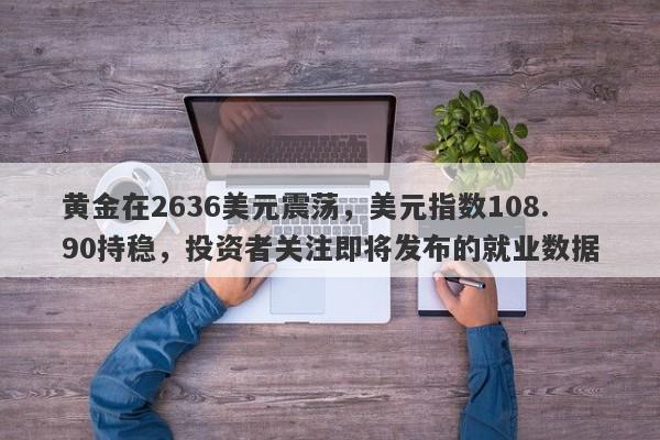 黄金在2636美元震荡，美元指数108.90持稳，投资者关注即将发布的就业数据