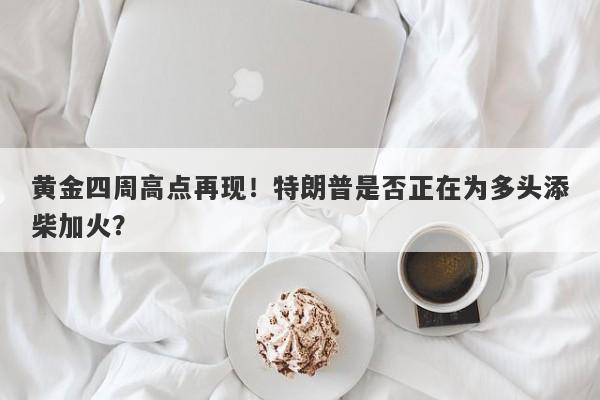 黄金四周高点再现！特朗普是否正在为多头添柴加火？