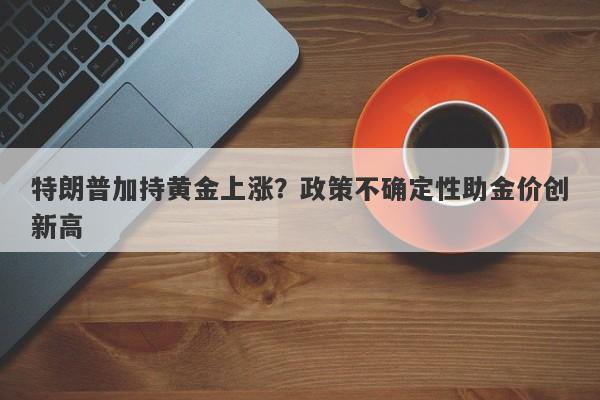 特朗普加持黄金上涨？政策不确定性助金价创新高